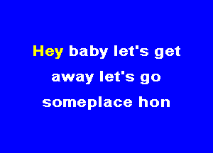 Hey baby let's get

away let's go

someplace hon