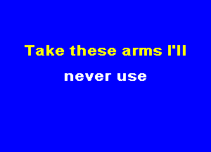 Take these arms I'll

never use