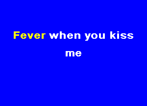 Fever when you kiss

me