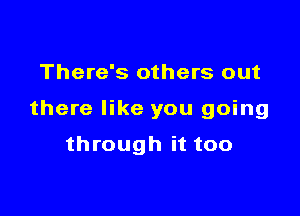 There's others out

there like you going

through it too