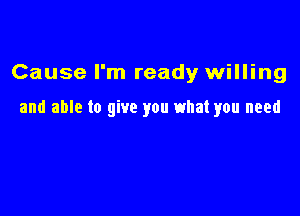 Cause I'm ready willing

and able to give you what you need