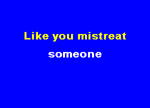Like you mistreat

someone
