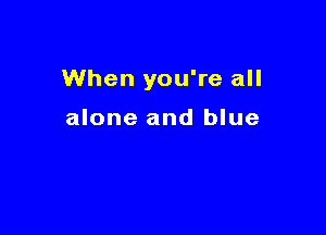 When you're all

alone and blue