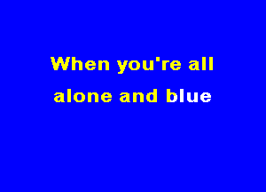 When you're all

alone and blue