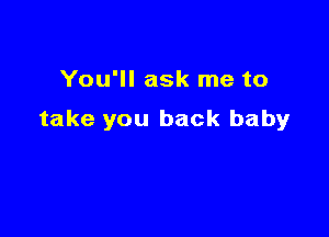 You'll ask me to

take you back baby