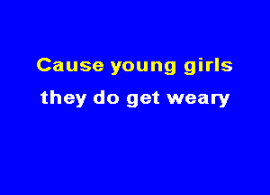 Cause young girls

they do get weary