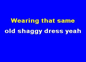 Wearing that same

old shaggy dress yeah