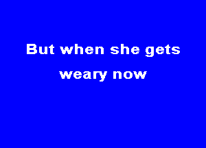 But when she gets

weary now
