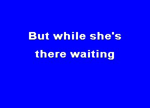 But while she's

there waiting
