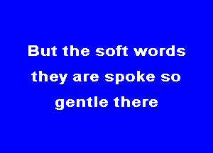 But the soft words

they are spoke so

gentle there