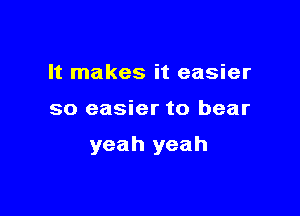 It makes it easier

so easier to bear

yeah yeah