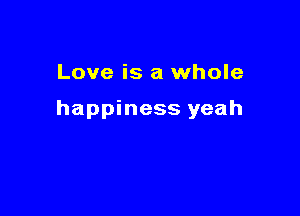 Love is a whole

happiness yeah