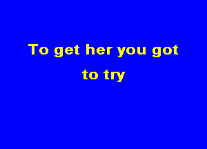 To get her you got

to try