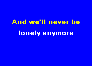 And we'll never be

lonely anymore