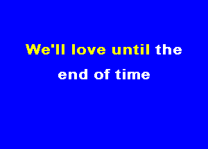 We'll love until the

end of time