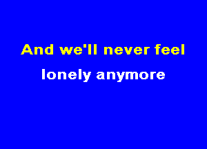 And we'll never feel

lonely anymore