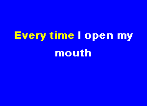 Every time I open my

mouth