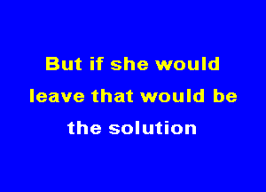 But if she would

leave that would be

the solution