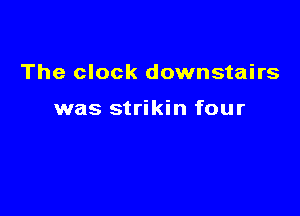 The clock downstairs

was strikin four