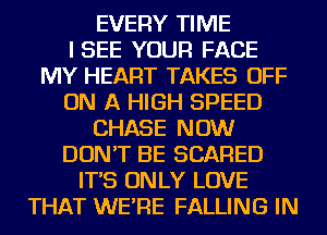 EVERY TIME
ISEE YOUR FACE
MY HEART TAKES OFF
ON A HIGH SPEED
CHASE NOW
DON'T BE SCARED
IT'S ON LY LOVE
THAT WE'RE FALLING IN