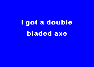 I got a double

bladed axe