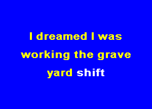 I dreamed l was

working the grave
yard shift