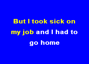 But I took sick on

myjob and I had to

go home
