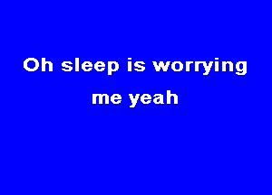 Oh sleep is worrying

me yeah