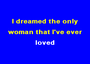 I dreamed the only

woman that I've ever

loved