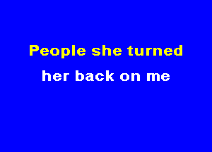 People she turned

her back on me