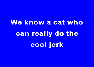 We know a cat who

can really do the

cool jerk