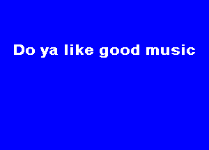 Do ya like good music