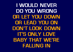 I WOULD NEVER
DO YOU WRONG
DR LET YOU DOWN
0R LEAD YOU ON
DON'T LOOK DOWN
IT'S ONLY LOVE
BABY THAT WE'RE

FALLING IN I