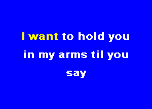 I want to hold you

in my arms til you

say