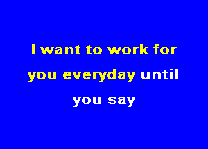 I want to work for

you everyday until

you say
