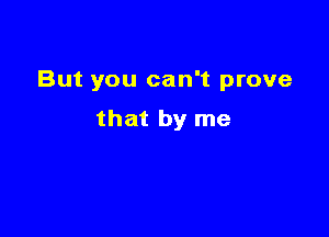 But you can't prove

that by me