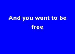 And you want to be

free