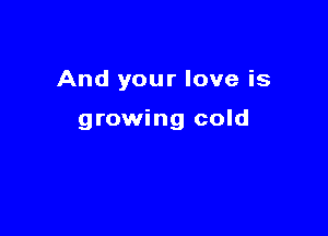 And your love is

growing cold