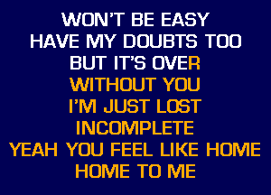 WON'T BE EASY
HAVE MY DOUBTS TOD
BUT IT'S OVER
WITHOUT YOU
I'M JUST LOST
INCOMPLETE
YEAH YOU FEEL LIKE HOME
HOME TO ME