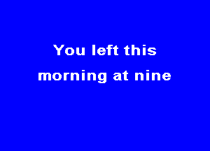 You left this

morning at nine