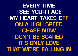 EVERY TIME
ISEE YOUR FACE
MY HEART TAKES OFF
ON A HIGH SPEED
CHASE NOW
DON'T BE SCARED
IT'S ON LY LOVE
THAT WE'RE FALLING IN