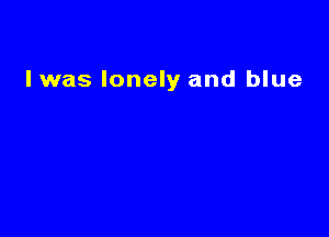 lwas lonely and blue