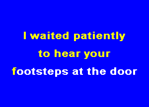 I waited patiently

to hear your

footsteps at the door