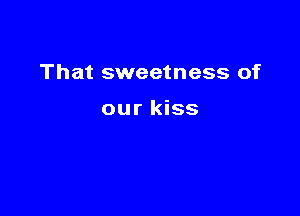 That sweetness of

our kiss