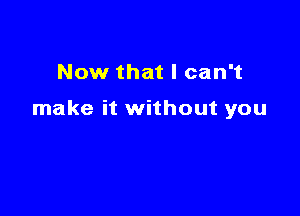 Now that I can't

make it without you