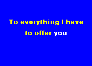 To everything I have

to offer you