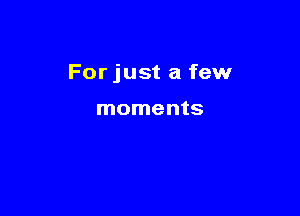 For just a few

moments