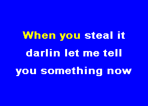 When you steal it

darlin let me tell

you something now