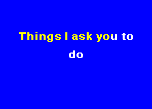 Things I ask you to

do
