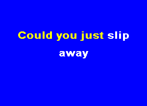 Could you just slip

away